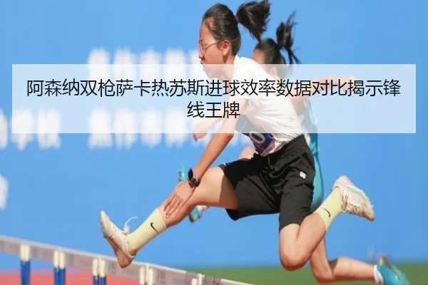 阿森纳双枪萨卡热苏斯进球效率数据对比揭示锋线王牌